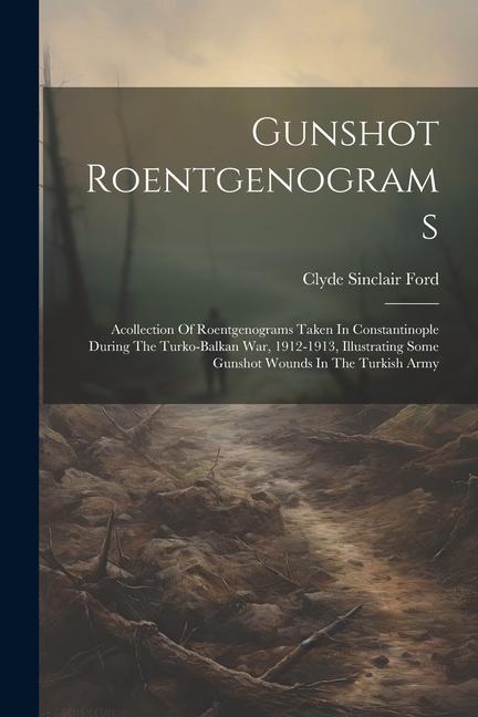 Gunshot Roentgenograms: Acollection Of Roentgenograms Taken In Constantinople During The Turko-balkan War 1912-1913 Illustrating Some Gunsho