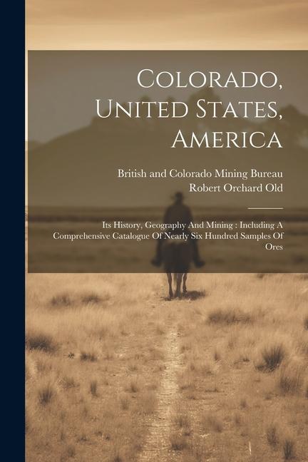 Colorado United States America: Its History Geography And Mining: Including A Comprehensive Catalogue Of Nearly Six Hundred Samples Of Ores