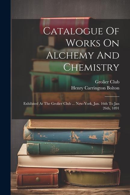 Catalogue Of Works On Alchemy And Chemistry: Exhibited At The Grolier Club ... New-york Jan. 16th To Jan 26th 1891