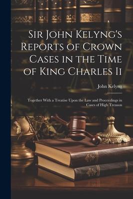 Sir John Kelyng‘s Reports of Crown Cases in the Time of King Charles Ii: Together With a Treatise Upon the Law and Proceedings in Cases of High Treaso