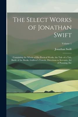 The Select Works of Jonathan Swift: Containing the Whole of His Poetical Works the Tale of a Tab Battle of the Books Gulliver‘s Travels Directions