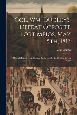 Col. Wm. Dudley‘s Defeat Opposite Fort Meigs May 5th 1813: Official Report From Captain Leslie Combs To General Green Clay