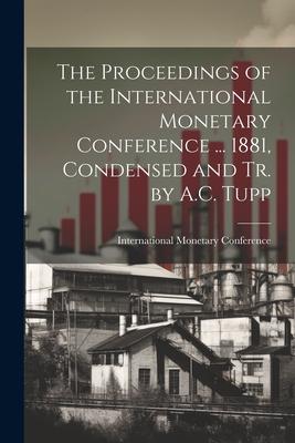 The Proceedings of the International Monetary Conference ... 1881 Condensed and Tr. by A.C. Tupp