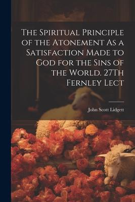 The Spiritual Principle of the Atonement As a Satisfaction Made to God for the Sins of the World. 27Th Fernley Lect