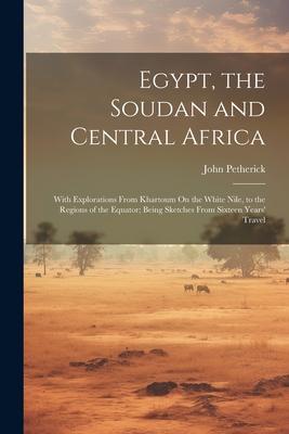 Egypt the Soudan and Central Africa: With Explorations From Khartoum On the White Nile to the Regions of the Equator; Being Sketches From Sixteen Ye