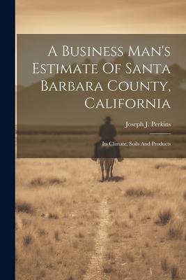 A Business Man‘s Estimate Of Santa Barbara County California: Its Climate Soils And Products