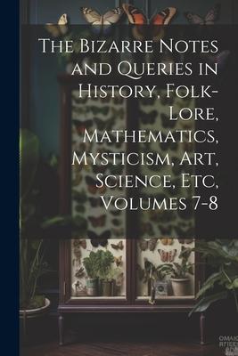 The Bizarre Notes and Queries in History Folk-Lore Mathematics Mysticism Art Science Etc Volumes 7-8