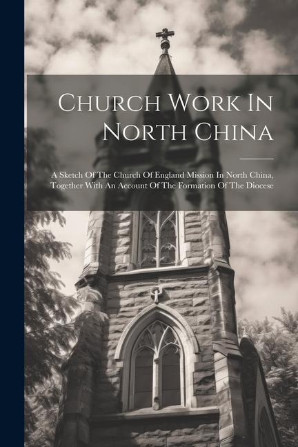 Church Work In North China: A Sketch Of The Church Of England Mission In North China Together With An Account Of The Formation Of The Diocese