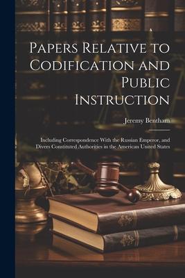 Papers Relative to Codification and Public Instruction: Including Correspondence With the Russian Emperor and Divers Constituted Authorities in the A