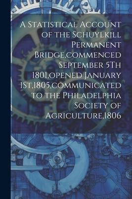 A Statistical Account of the Schuylkill Permanent Bridge commenced September 5Th 1801 opened January 1St1805 communicated to the Philadelphia Soci