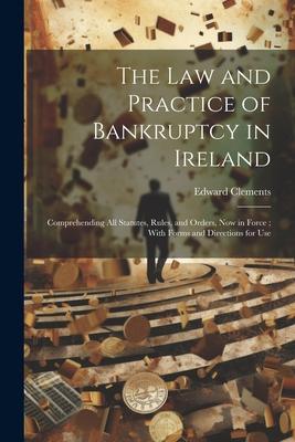 The Law and Practice of Bankruptcy in Ireland: Comprehending All Statutes Rules and Orders Now in Force; With Forms and Directions for Use