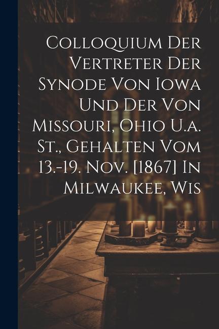 Colloquium Der Vertreter Der Synode Von Iowa Und Der Von Missouri Ohio U.a. St. Gehalten Vom 13.-19. Nov. [1867] In Milwaukee Wis