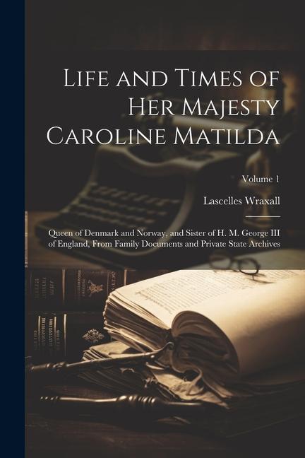 Life and Times of Her Majesty Caroline Matilda: Queen of Denmark and Norway and Sister of H. M. George III of England From Family Documents and Priv