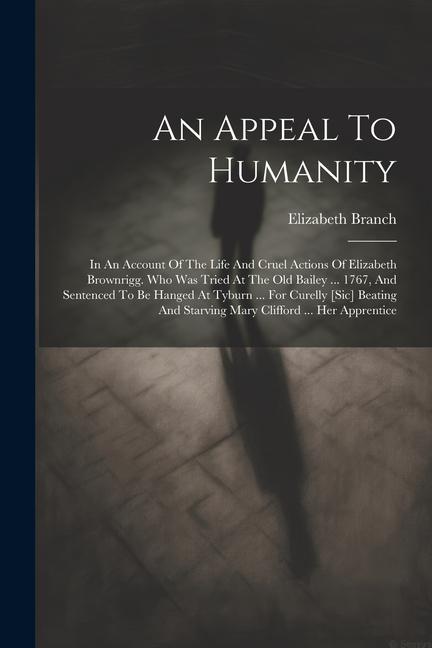 An Appeal To Humanity: In An Account Of The Life And Cruel Actions Of Elizabeth Brownrigg. Who Was Tried At The Old Bailey ... 1767 And Sent
