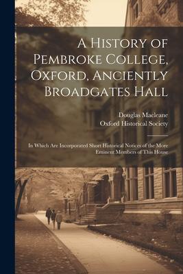 A History of Pembroke College Oxford Anciently Broadgates Hall: In Which Are Incorporated Short Historical Notices of the More Eminent Members of Th