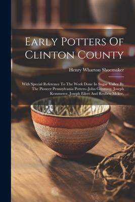 Early Potters Of Clinton County: With Special Reference To The Work Done In Sugar Valley By The Pioneer Pennsylvania Potters--john Gerstung Joseph Ke