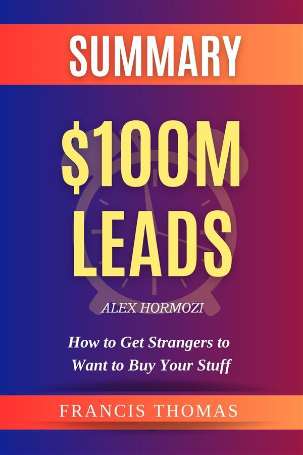 Summary of $100M Leads: How to Get Strangers to Want to Buy Your Stuff by Alex Hormozi