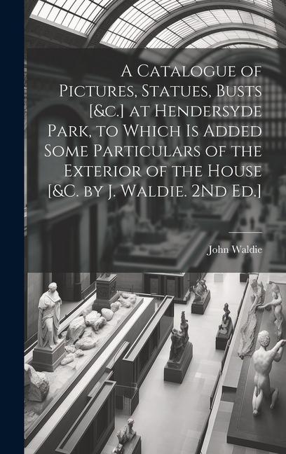 A Catalogue of Pictures Statues Busts [&c.] at Hendersyde Park to Which Is Added Some Particulars of the Exterior of the House [&c. by J. Waldie. 2