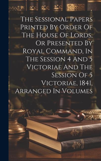 The Sessional Papers Printed By Order Of The House Of Lords Or Presented By Royal Command In The Session 4 And 5 Victoriae And The Session Of 5 Vict