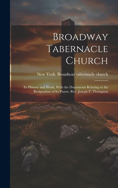 Broadway Tabernacle Church: Its History and Work With the Documents Relating to the Resignation of Its Pastor Rev. Joseph P. Thompson