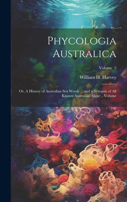 Phycologia Australica; or A History of Australian sea Weeds ... and a Synopsis of all Known Australian Algae .. Volume; Volume 5