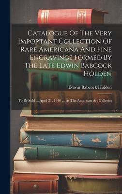 Catalogue Of The Very Important Collection Of Rare Americana And Fine Engravings Formed By The Late Edwin Babcock Holden: To Be Sold ... April 21 191