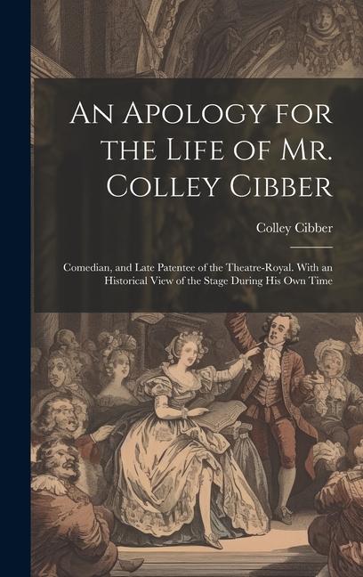 An Apology for the Life of Mr. Colley Cibber: Comedian and Late Patentee of the Theatre-Royal. With an Historical View of the Stage During His Own Ti