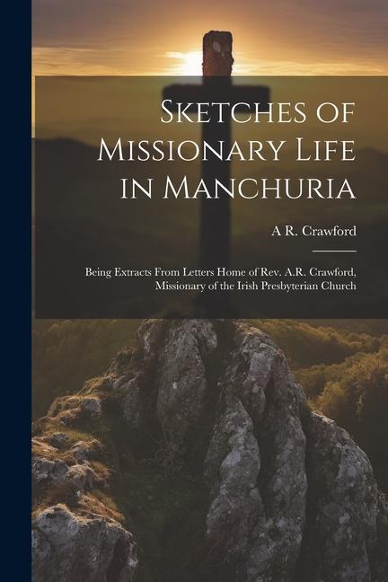 Sketches of Missionary Life in Manchuria: Being Extracts From Letters Home of Rev. A.R. Crawford Missionary of the Irish Presbyterian Church