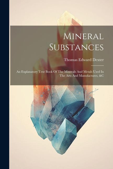 Mineral Substances: An Explanatory Text Book Of The Minerals And Metals Used In The Arts And Manufactures &c