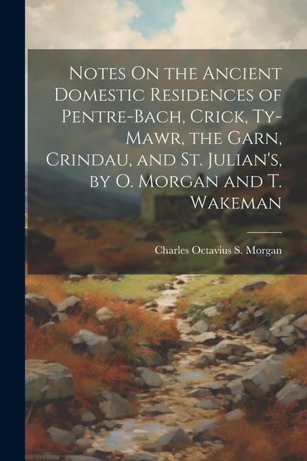 Notes On the Ancient Domestic Residences of Pentre-Bach Crick Ty-Mawr the Garn Crindau and St. Julian‘s by O. Morgan and T. Wakeman