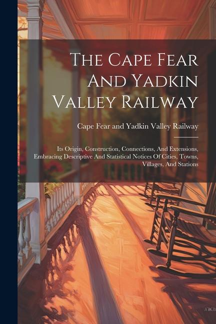 The Cape Fear And Yadkin Valley Railway: Its Origin Construction Connections And Extensions Embracing Descriptive And Statistical Notices Of Citie