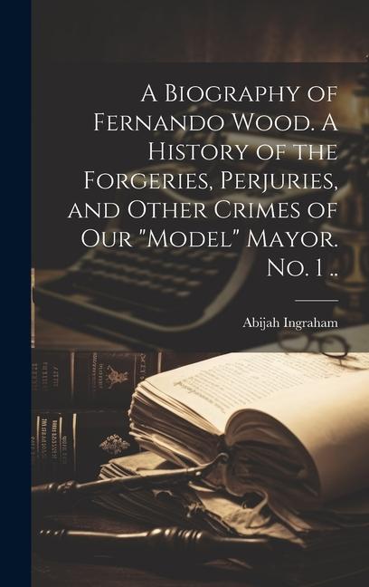 A Biography of Fernando Wood. A History of the Forgeries Perjuries and Other Crimes of our model Mayor. No. 1 ..