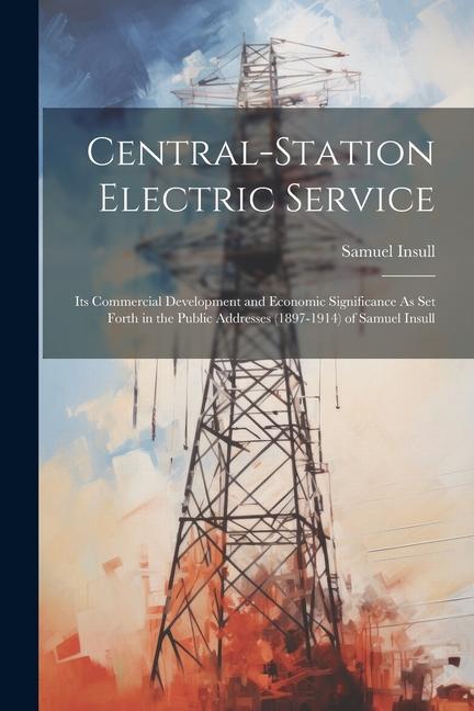 Central-Station Electric Service: Its Commercial Development and Economic Significance As Set Forth in the Public Addresses (1897-1914) of Samuel Insu