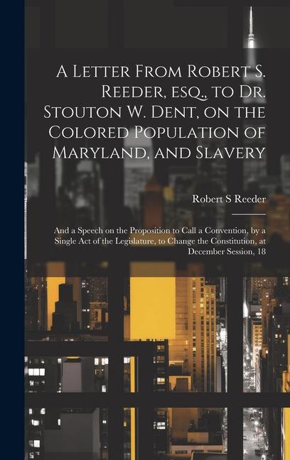 A Letter From Robert S. Reeder esq. to Dr. Stouton W. Dent on the Colored Population of Maryland and Slavery; and a Speech on the Proposition to C