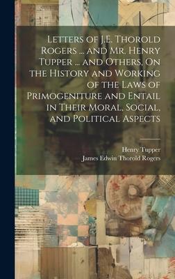 Letters of J.E. Thorold Rogers ... and Mr. Henry Tupper ... and Others On the History and Working of the Laws of Primogeniture and Entail in Their Mo