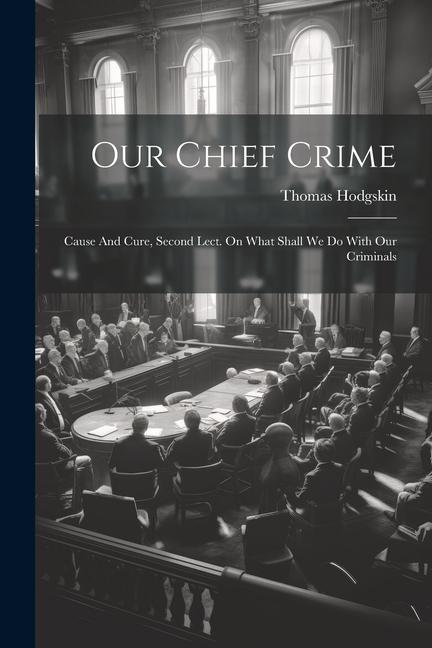 Our Chief Crime: Cause And Cure Second Lect. On What Shall We Do With Our Criminals