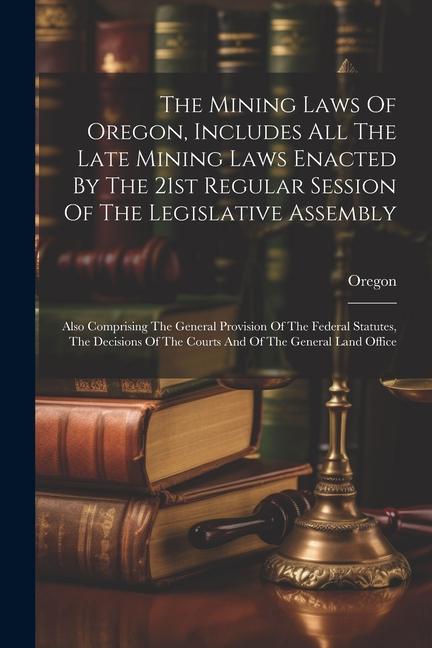 The Mining Laws Of Oregon Includes All The Late Mining Laws Enacted By The 21st Regular Session Of The Legislative Assembly: Also Comprising The Gene