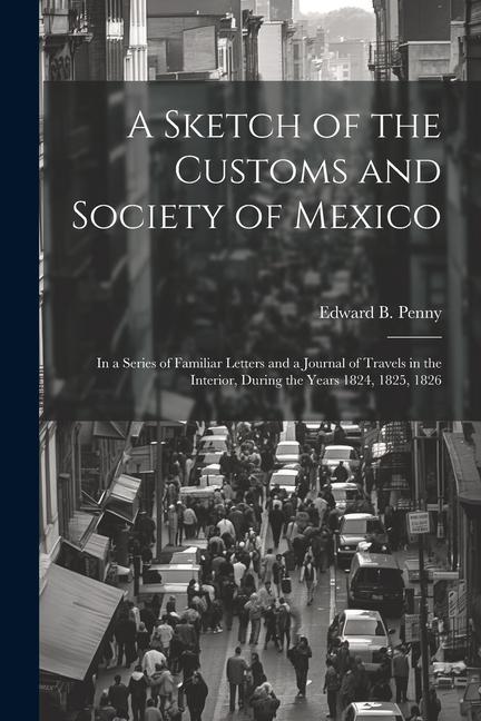 A Sketch of the Customs and Society of Mexico: In a Series of Familiar Letters and a Journal of Travels in the Interior During the Years 1824 1825