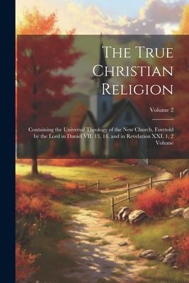 The True Christian Religion: Containing the Universal Theology of the New Church Foretold by the Lord in Daniel VII. 13 14 and in Revelation XXI