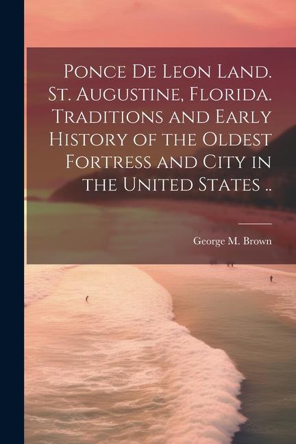 Ponce de Leon Land. St. Augustine Florida. Traditions and Early History of the Oldest Fortress and City in the United States ..