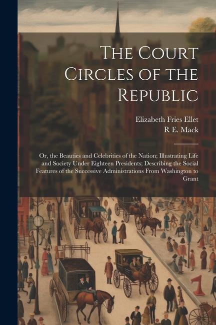 The Court Circles of the Republic: Or the Beauties and Celebrities of the Nation; Illustrating Life and Society Under Eighteen Presidents; Describing
