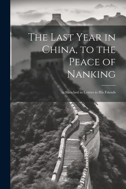 The Last Year in China to the Peace of Nanking: As Sketched in Letters to His Friends