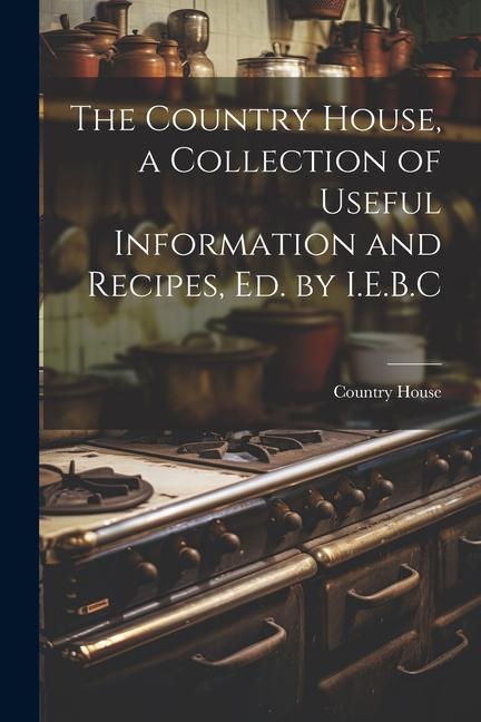 The Country House a Collection of Useful Information and Recipes Ed. by I.E.B.C