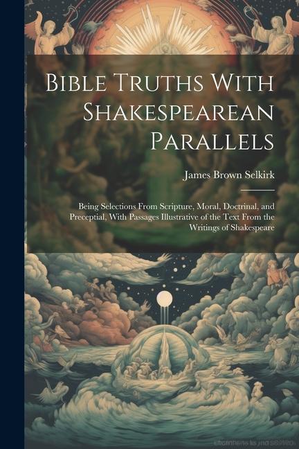 Bible Truths With Shakespearean Parallels: Being Selections From Scripture Moral Doctrinal and Preceptial With Passages Illustrative of the Text F