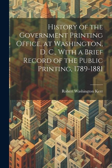 History of the Government Printing Office at Washington D. C. With a Brief Record of the Public Printing 1789-1881