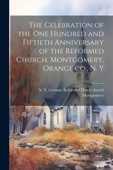 The Celebration of the one Hundred and Fiftieth Anniversary of the Reformed Church Montgomery Orange co. N. Y