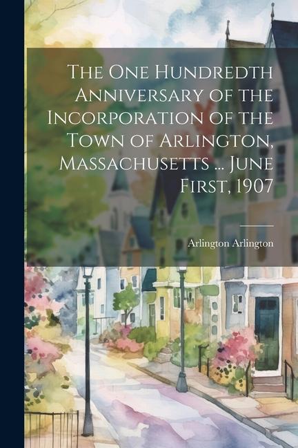 The One Hundredth Anniversary of the Incorporation of the Town of Arlington Massachusetts ... June First 1907