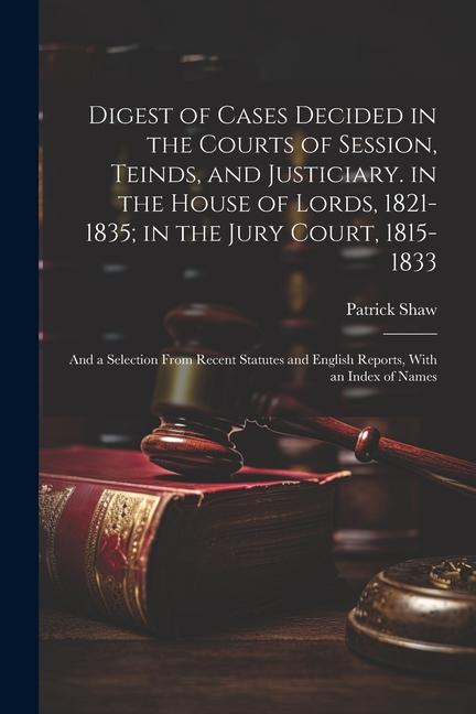 Digest of Cases Decided in the Courts of Session Teinds and Justiciary. in the House of Lords 1821-1835; in the Jury Court 1815-1833: And a Select