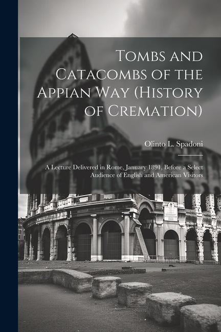 Tombs and Catacombs of the Appian Way (History of Cremation): A Lecture Delivered in Rome January 1891 Before a Select Audience of English and Ameri
