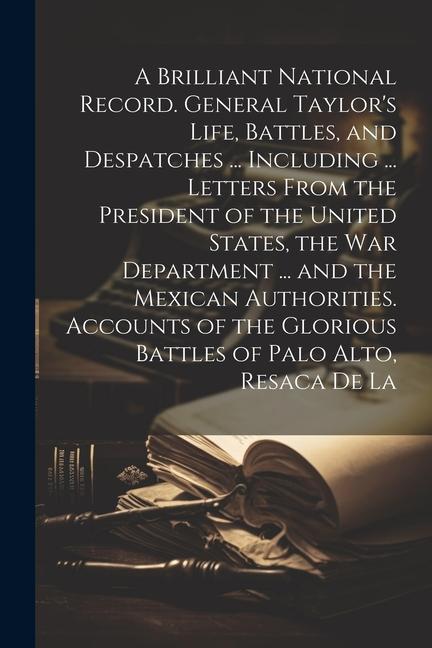 A Brilliant National Record. General Taylor‘s Life Battles and Despatches ... Including ... Letters From the President of the United States the War